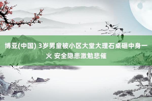 博亚(中国) 3岁男童被小区大堂大理石桌砸中身一火 安全隐患激勉悲催