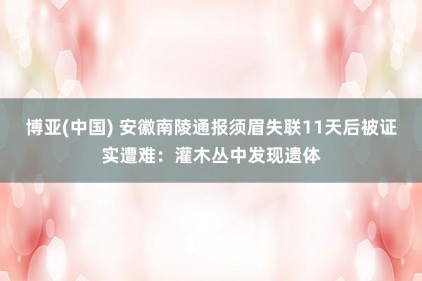博亚(中国) 安徽南陵通报须眉失联11天后被证实遭难：灌木丛中发现遗体