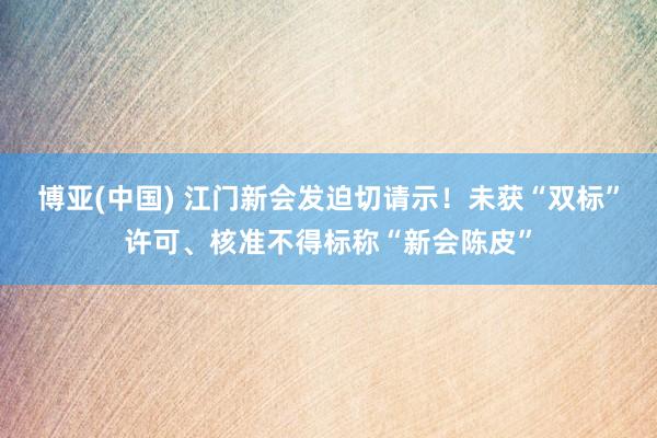 博亚(中国) 江门新会发迫切请示！未获“双标”许可、核准不得标称“新会陈皮”