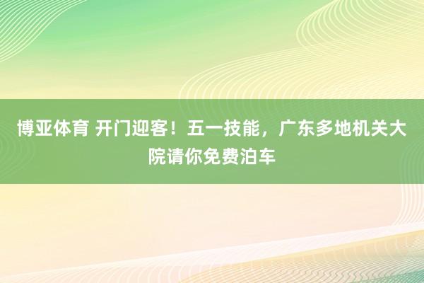 博亚体育 开门迎客！五一技能，广东多地机关大院请你免费泊车