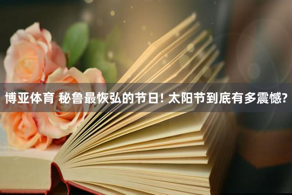 博亚体育 秘鲁最恢弘的节日! 太阳节到底有多震憾?