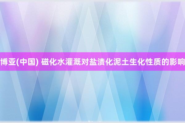 博亚(中国) 磁化水灌溉对盐渍化泥土生化性质的影响