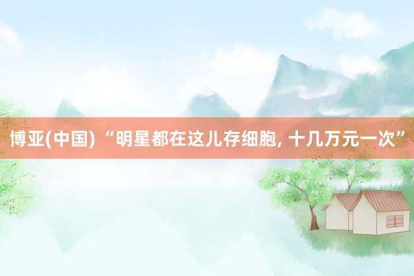 博亚(中国) “明星都在这儿存细胞， 十几万元一次”