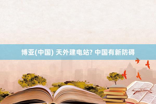 博亚(中国) 天外建电站? 中国有新防碍