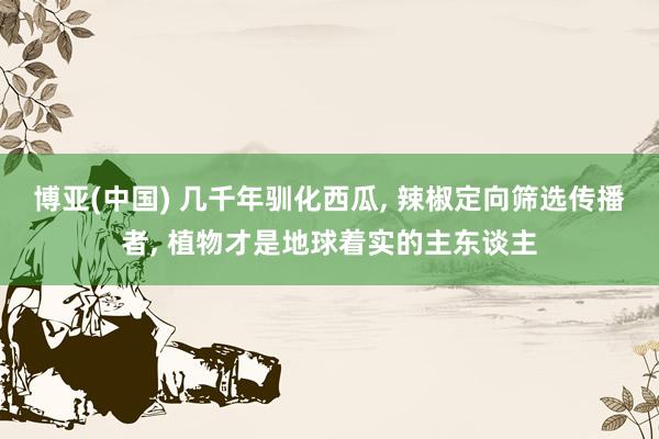 博亚(中国) 几千年驯化西瓜， 辣椒定向筛选传播者， 植物才是地球着实的主东谈主