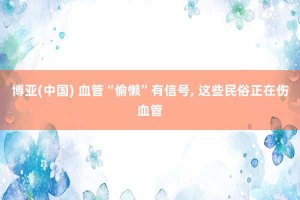 博亚(中国) 血管“偷懒”有信号, 这些民俗正在伤血管