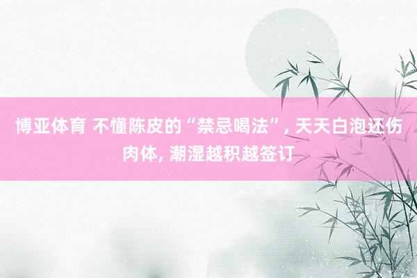 博亚体育 不懂陈皮的“禁忌喝法”， 天天白泡还伤肉体， 潮湿越积越签订
