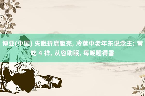 博亚(中国) 失眠折磨躯壳, 冷落中老年东说念主: 常吃 4 样, 从容助眠, 每晚睡得香
