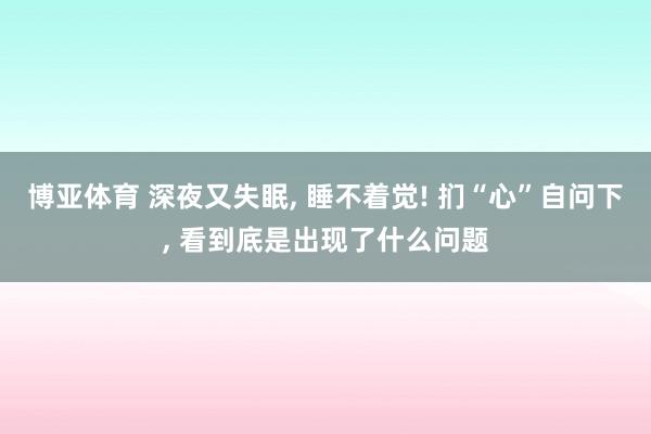 博亚体育 深夜又失眠, 睡不着觉! 扪“心”自问下, 看到底是出现了什么问题